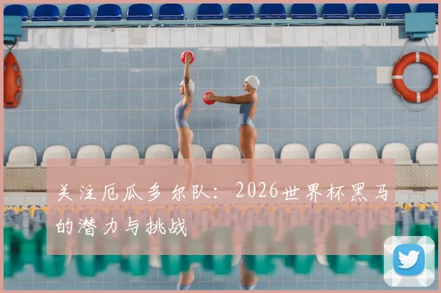 关注厄瓜多尔队:2026世界杯黑马的潜力与挑战