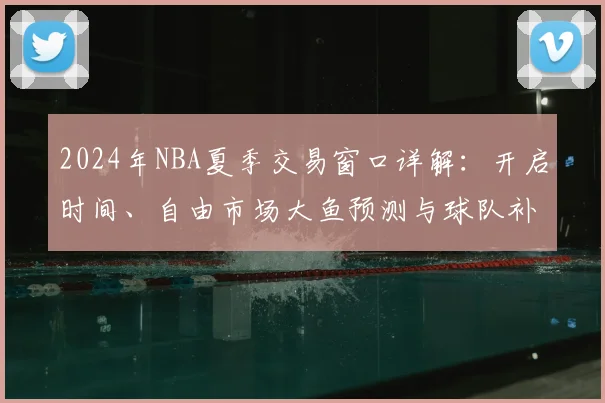 2024年NBA夏季交易窗口详解：开启时间、自由市场大鱼预测与球队补强策略全解析