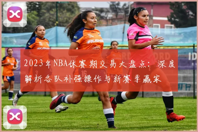 2023年NBA休赛期交易大盘点：深度解析各队补强操作与新赛季赢家