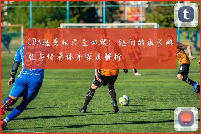 CBA选秀状元全回顾:他们的成长路径与培养体系深度解析