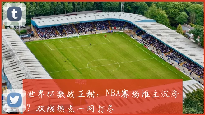 世界杯激战正酣，NBA赛场谁主沉浮？双线热点一网打尽