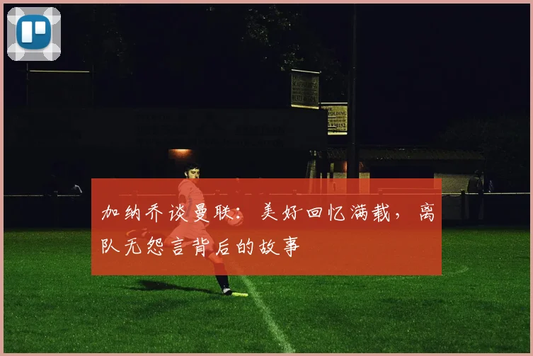加纳乔谈曼联：美好回忆满载，离队无怨言背后的故事