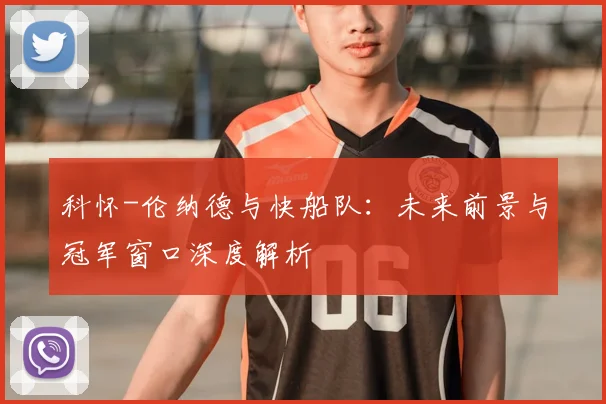 科怀-伦纳德与快船队:未来前景与冠军窗口深度解析