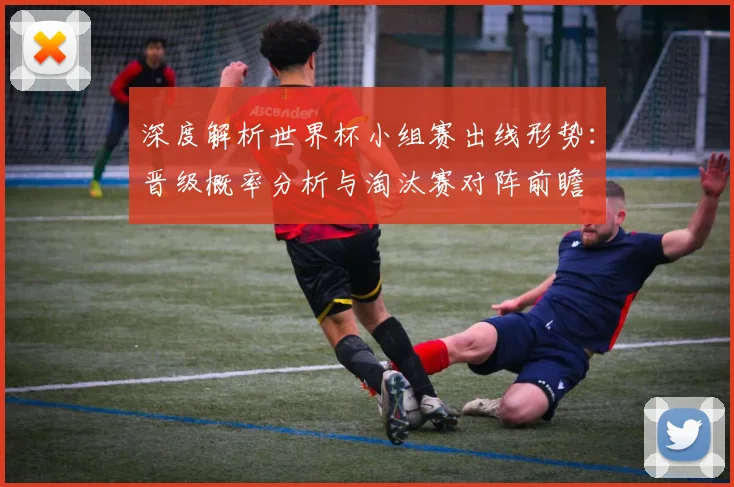 深度解析世界杯小组赛出线形势：晋级概率分析与淘汰赛对阵前瞻