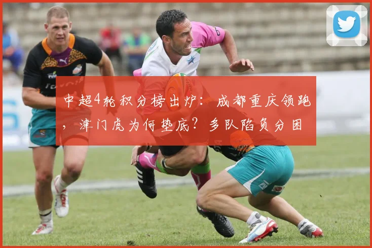 中超4轮积分榜出炉:成都重庆领跑,津门虎为何垫底?多队陷负分困境解析