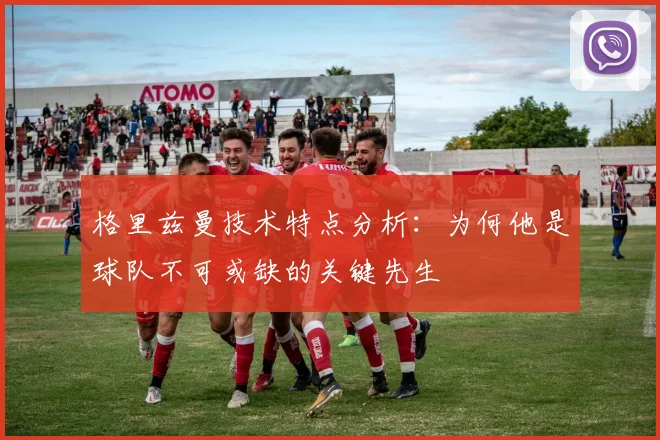 格里兹曼技术特点分析：为何他是球队不可或缺的关键先生