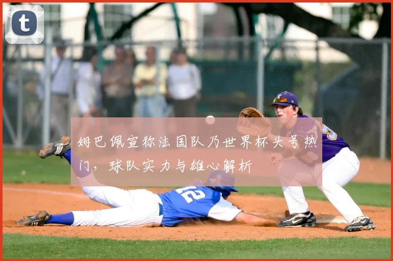 姆巴佩宣称法国队乃世界杯头号热门，球队实力与雄心解析
