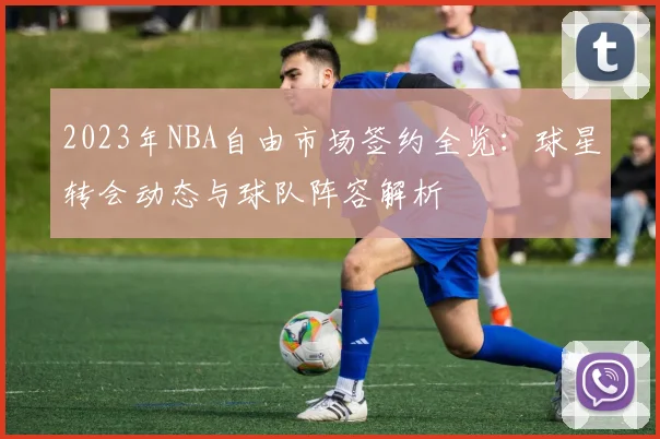 2023年NBA自由市场签约全览:球星转会动态与球队阵容解析