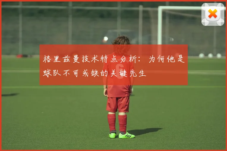 格里兹曼技术特点分析:为何他是球队不可或缺的关键先生